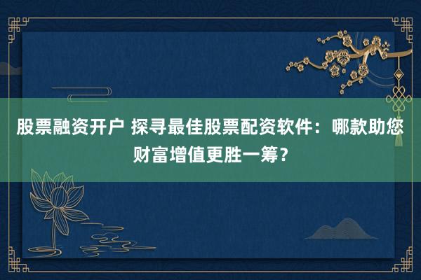 股票融资开户 探寻最佳股票配资软件：哪款助您财富增值更胜一筹？