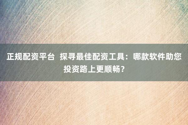 正规配资平台  探寻最佳配资工具：哪款软件助您投资路上更顺畅？