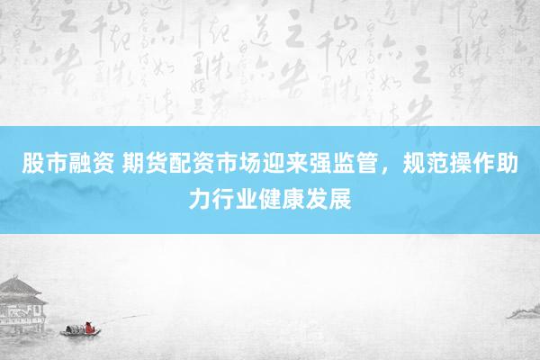 股市融资 期货配资市场迎来强监管，规范操作助力行业健康发展