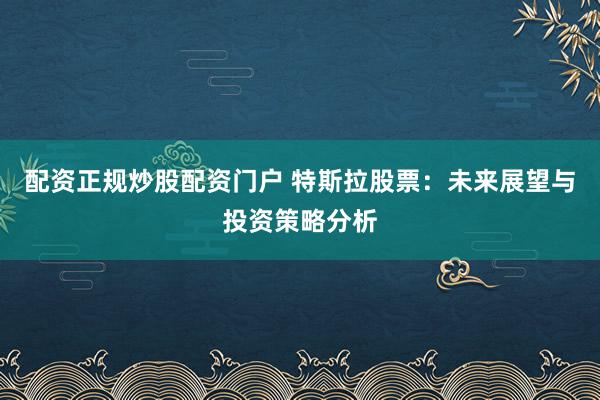 配资正规炒股配资门户 特斯拉股票：未来展望与投资策略分析