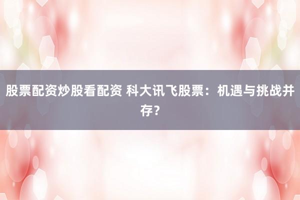 股票配资炒股看配资 科大讯飞股票：机遇与挑战并存？