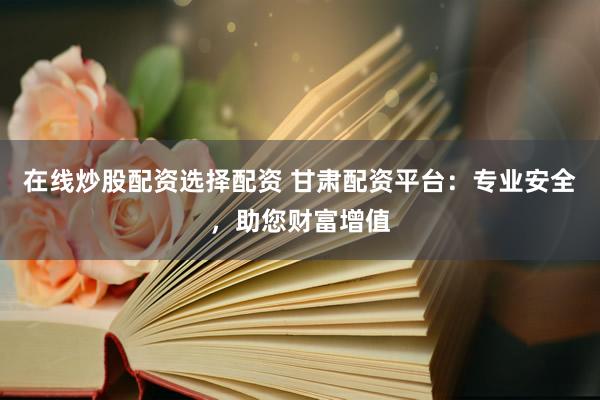在线炒股配资选择配资 甘肃配资平台：专业安全，助您财富增值