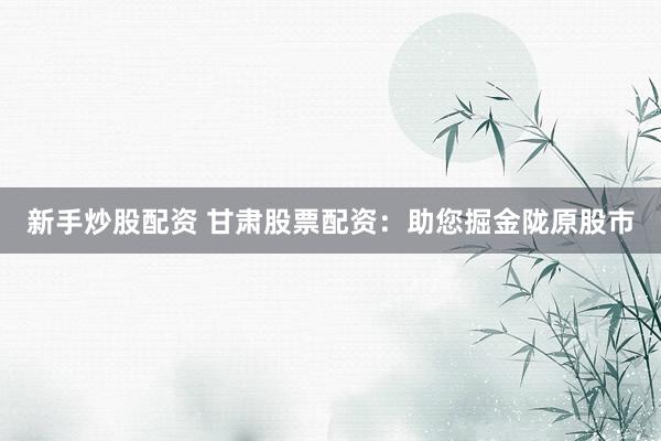 新手炒股配资 甘肃股票配资：助您掘金陇原股市