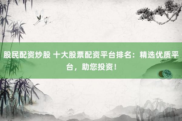 股民配资炒股 十大股票配资平台排名：精选优质平台，助您投资！