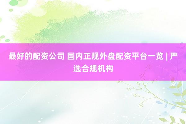 最好的配资公司 国内正规外盘配资平台一览 | 严选合规机构