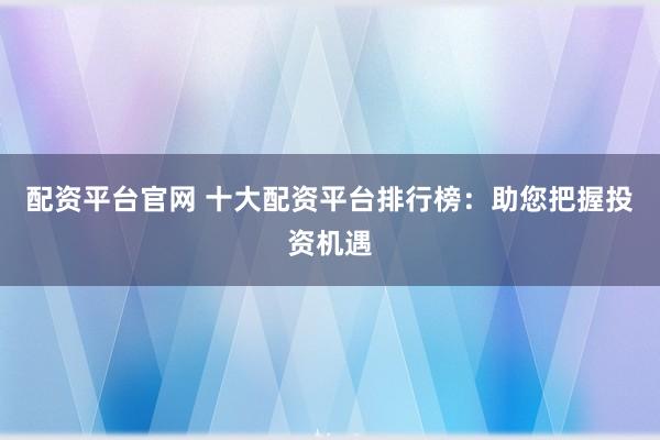 配资平台官网 十大配资平台排行榜：助您把握投资机遇