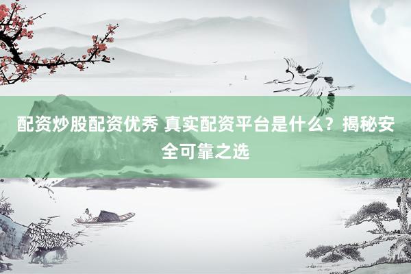 配资炒股配资优秀 真实配资平台是什么？揭秘安全可靠之选