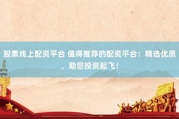 股票线上配资平台 值得推荐的配资平台：精选优质，助您投资起飞！