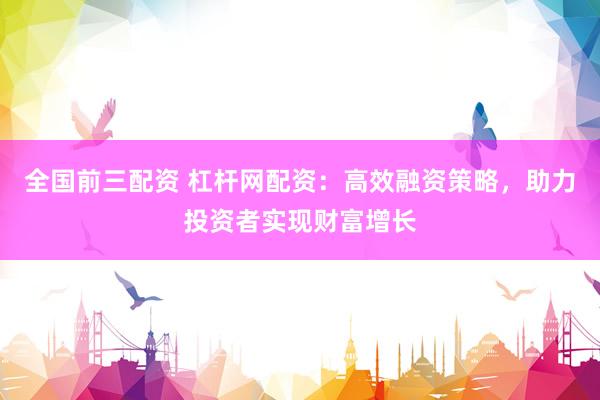 全国前三配资 杠杆网配资：高效融资策略，助力投资者实现财富增长