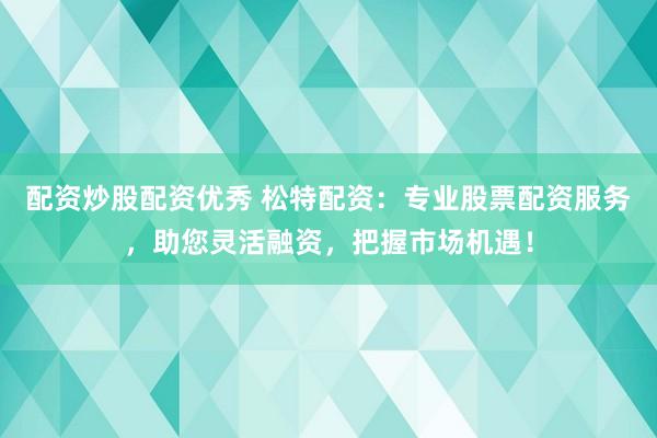 配资炒股配资优秀 松特配资：专业股票配资服务，助您灵活融资，把握市场机遇！