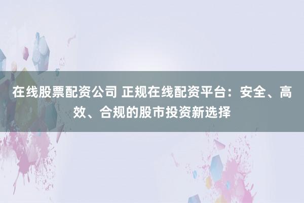 在线股票配资公司 正规在线配资平台：安全、高效、合规的股市投资新选择