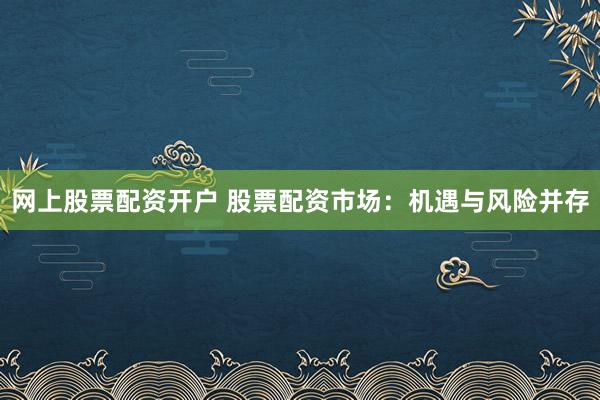 网上股票配资开户 股票配资市场：机遇与风险并存