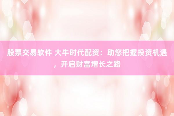 股票交易软件 大牛时代配资：助您把握投资机遇，开启财富增长之路
