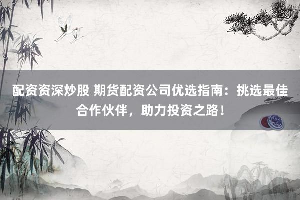 配资资深炒股 期货配资公司优选指南：挑选最佳合作伙伴，助力投资之路！