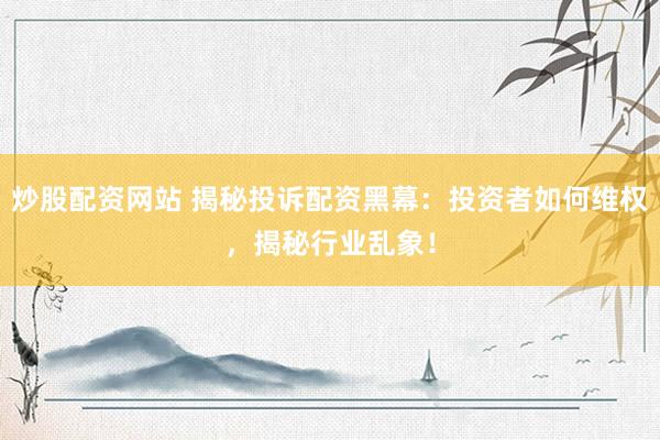 炒股配资网站 揭秘投诉配资黑幕：投资者如何维权，揭秘行业乱象！