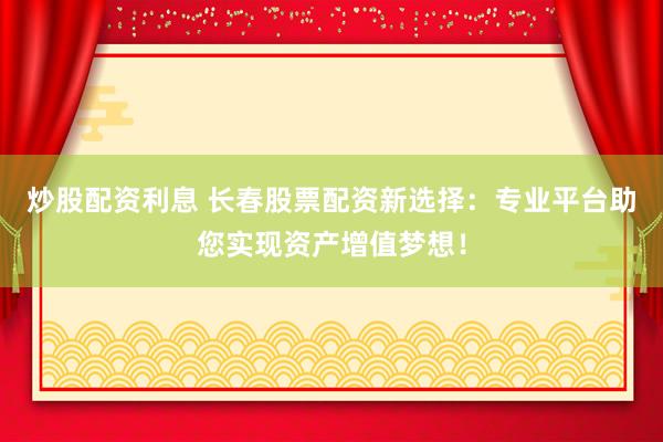 炒股配资利息 长春股票配资新选择：专业平台助您实现资产增值梦想！