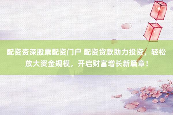 配资资深股票配资门户 配资贷款助力投资，轻松放大资金规模，开启财富增长新篇章！