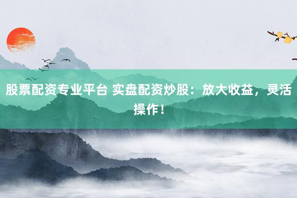 股票配资专业平台 实盘配资炒股：放大收益，灵活操作！