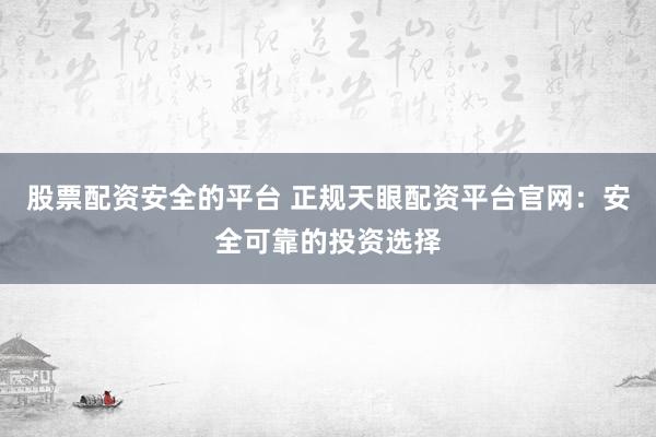 股票配资安全的平台 正规天眼配资平台官网:安全可靠的投资选择
