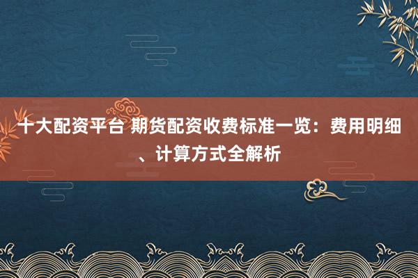 十大配资平台 期货配资收费标准一览：费用明细、计算方式全解析