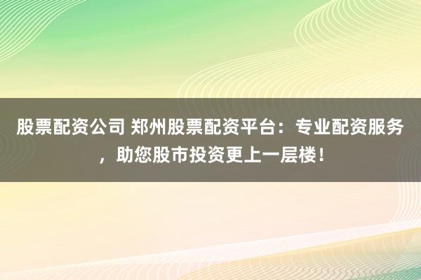 股票配资公司 郑州股票配资平台:专业配资服务,助您股市投资更上一层楼!