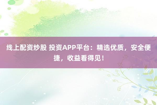 线上配资炒股 投资APP平台:精选优质,安全便捷,收益看得见!