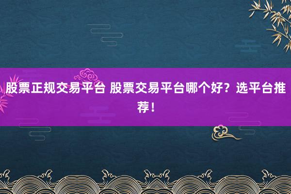 股票正规交易平台 股票交易平台哪个好?选平台推荐!