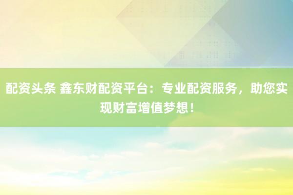 配资头条 鑫东财配资平台:专业配资服务,助您实现财富增值梦想!