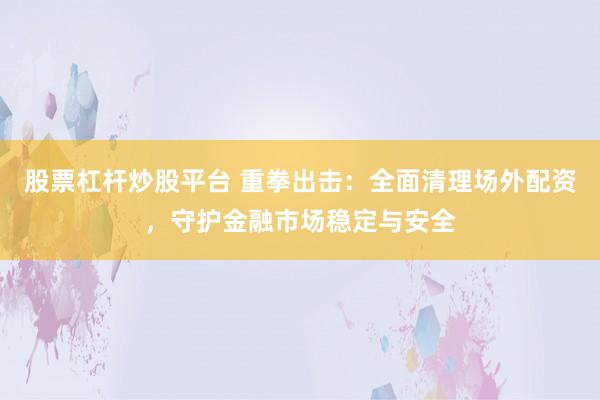 股票杠杆炒股平台 重拳出击：全面清理场外配资，守护金融市场稳定与安全