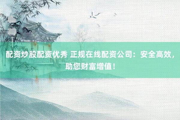 配资炒股配资优秀 正规在线配资公司：安全高效，助您财富增值！