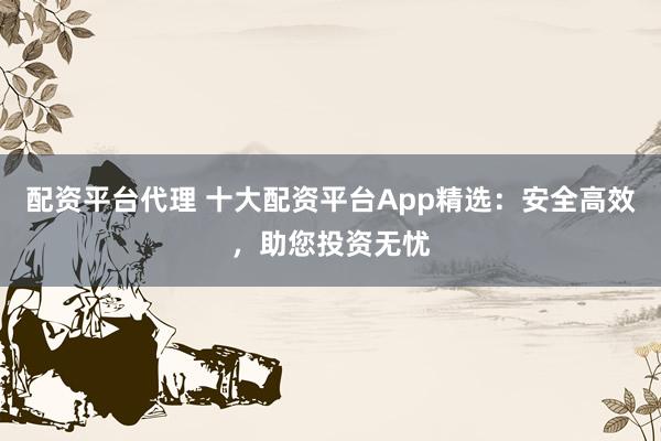 配资平台代理 十大配资平台App精选：安全高效，助您投资无忧