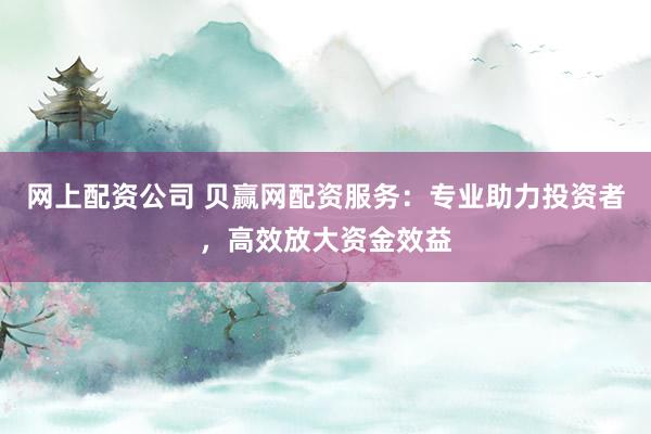网上配资公司 贝赢网配资服务：专业助力投资者，高效放大资金效益