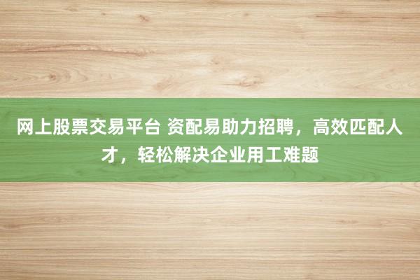 网上股票交易平台 资配易助力招聘，高效匹配人才，轻松解决企业用工难题
