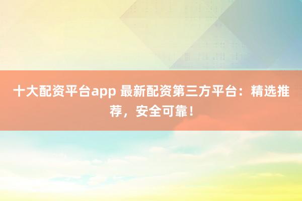十大配资平台app 最新配资第三方平台：精选推荐，安全可靠！