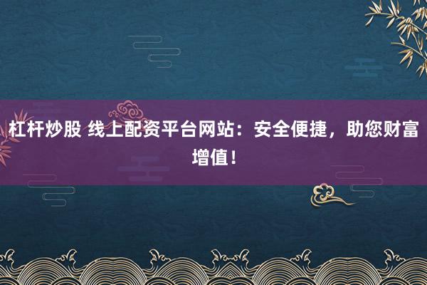 杠杆炒股 线上配资平台网站:安全便捷,助您财富增值!