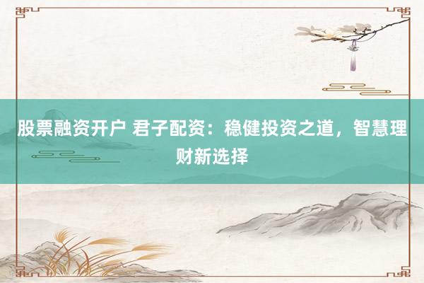 股票融资开户 君子配资:稳健投资之道,智慧理财新选择