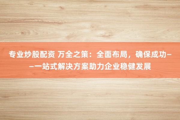 专业炒股配资 万全之策:全面布局,确保成功——一站式解决方案助力企业稳健发展