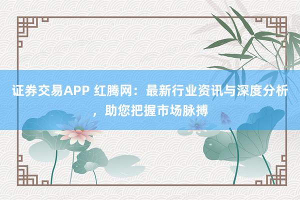 证券交易APP 红腾网:最新行业资讯与深度分析,助您把握市场脉搏