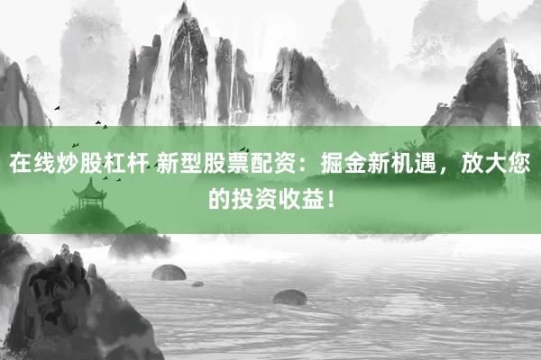 在线炒股杠杆 新型股票配资：掘金新机遇，放大您的投资收益！