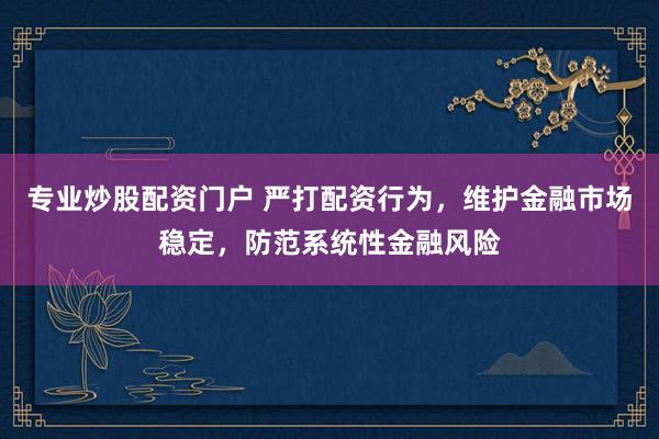 专业炒股配资门户 严打配资行为，维护金融市场稳定，防范系统性金融风险