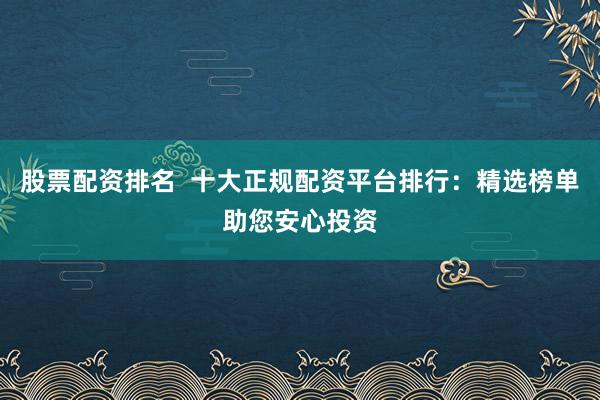 股票配资排名  十大正规配资平台排行：精选榜单助您安心投资