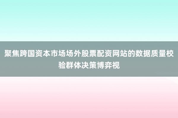 聚焦跨国资本市场场外股票配资网站的数据质量校验群体决策博弈视