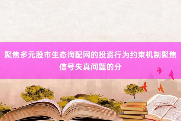 聚焦多元股市生态淘配网的投资行为约束机制聚焦信号失真问题的分