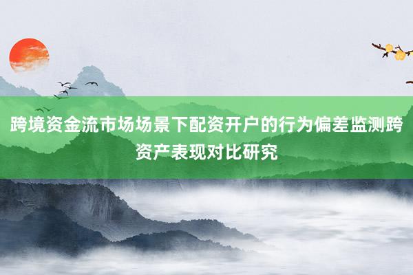 跨境资金流市场场景下配资开户的行为偏差监测跨资产表现对比研究