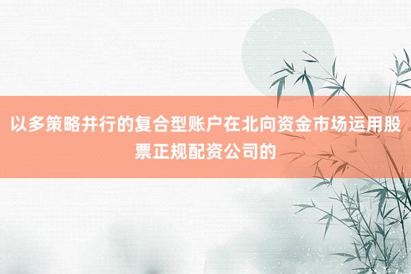 以多策略并行的复合型账户在北向资金市场运用股票正规配资公司的