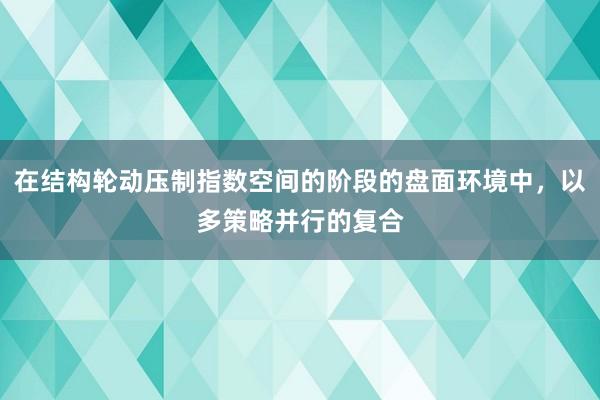 在结构轮动压制指数空间的阶段的盘面环境中，以多策略并行的复合