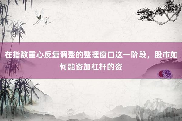 在指数重心反复调整的整理窗口这一阶段，股市如何融资加杠杆的资