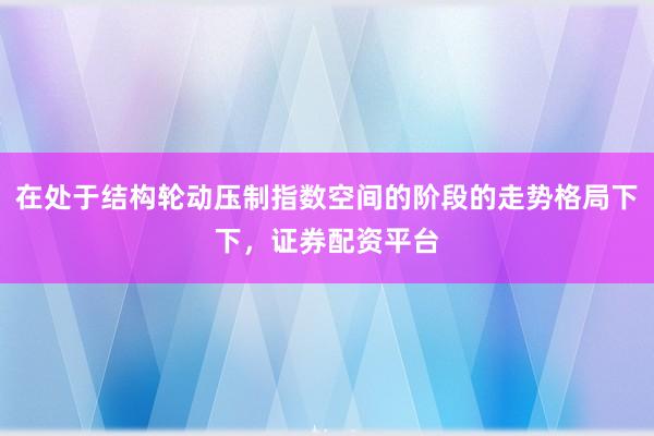 在处于结构轮动压制指数空间的阶段的走势格局下下，证券配资平台