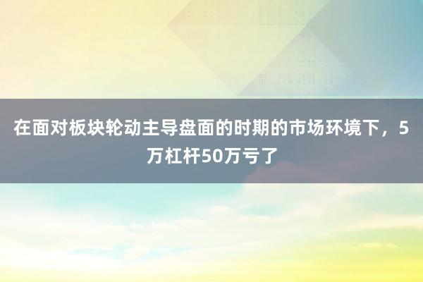 在面对板块轮动主导盘面的时期的市场环境下，5万杠杆50万亏了