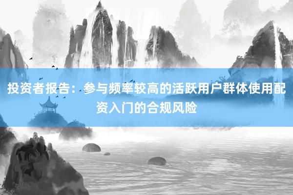 投资者报告：参与频率较高的活跃用户群体使用配资入门的合规风险